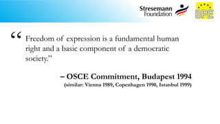 Freedom of expression is a fundamental human
right and a basic component of a democratic
society.”
– OSCE Commitment, Budapest 1994
(similar: Vienna 1989, Copenhagen 1990, Istanbul 1999)
“
 