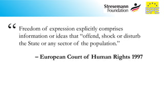 Freedom of expression explicitly comprises
information or ideas that “offend, shock or disturb
the State or any sector of the population.”
– European Court of Human Rights 1997
“
 