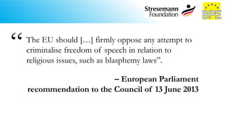 The EU should […] firmly oppose any attempt to
criminalise freedom of speech in relation to
religious issues, such as blasphemy laws”.
– European Parliament
recommendation to the Council of 13 June 2013
“
 
