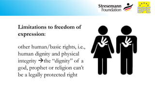 Limitations to freedom of
expression:
other human/basic rights, i.e.,
human dignity and physical
integrity the “dignity” of a
god, prophet or religion can’t
be a legally protected right
 