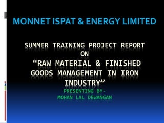 SUMMER TRAINING PROJECT REPORT
ON
“RAW MATERIAL & FINISHED
GOODS MANAGEMENT IN IRON
INDUSTRY”
PRESENTING BY-
MOHAN LAL DEWANGAN
MONNET ISPAT & ENERGY LIMITED
 