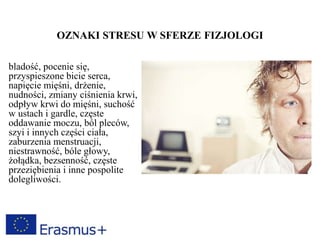 OZNAKI STRESU W SFERZE FIZJOLOGI
bladość, pocenie się,
przyspieszone bicie serca,
napięcie mięśni, drżenie,
nudności, zmiany ciśnienia krwi,
odpływ krwi do mięśni, suchość
w ustach i gardle, częste
oddawanie moczu, ból pleców,
szyi i innych części ciała,
zaburzenia menstruacji,
niestrawność, bóle głowy,
żołądka, bezsenność, częste
przeziębienia i inne pospolite
dolegliwości.
 