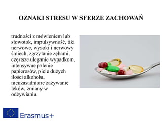 OZNAKI STRESU W SFERZE ZACHOWAŃ
trudności z mówieniem lub
słowotok, impulsywność, tiki
nerwowe, wysoki i nerwowy
śmiech, zgrzytanie zębami,
częstsze uleganie wypadkom,
intensywne palenie
papierosów, picie dużych
ilości alkoholu,
nieuzasadnione zażywanie
leków, zmiany w
odżywianiu.
 