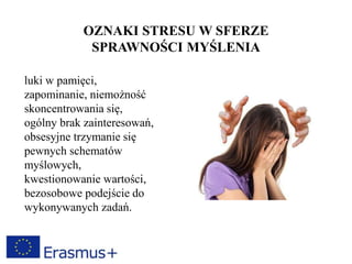 OZNAKI STRESU W SFERZE
SPRAWNOŚCI MYŚLENIA
luki w pamięci,
zapominanie, niemożność
skoncentrowania się,
ogólny brak zainteresowań,
obsesyjne trzymanie się
pewnych schematów
myślowych,
kwestionowanie wartości,
bezosobowe podejście do
wykonywanych zadań.
 