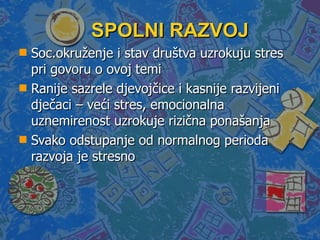 SPOLNI RAZVOJ  Soc.okruženje i stav društva uzrokuju stres pri govoru o ovoj temi  Ranije sazrele djevojčice i kasnije razvijeni dječaci – veći stres, emocionalna uznemirenost uzrokuje rizična ponašanja Svako odstupanje od normalnog perioda razvoja je stresno 