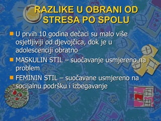 RAZLIKE U OBRANI OD STRESA PO SPOLU U prvih 10 godina dečaci su malo više osjetljiviji od djevojčica, dok je u adolescenciji obratno  MASKULIN STIL – suočavanje usmjereno na problem FEMININ STIL – suočavane usmjereno na socijalnu podršku i izbegavanje 