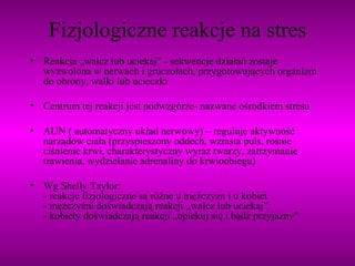 Fizjologiczne reakcje na stres Reakcja „walcz lub uciekaj” - sekwencje działań zostaje wyzwolona w nerwach i gruczołach, przygotowujących organizm do obrony, walki lub ucieczki Centrum tej reakcji jest podwzgórze- nazwane ośrodkiem stresu AUN ( automatyczny układ nerwowy) – reguluje aktywność narządów ciała (przyspieszony oddech, wzrasta puls, rośnie ciśnienie krwi, charakterystyczny wyraz twarzy, zatrzymanie trawienia, wydzielanie adrenaliny do krwioobiegu) Wg Shelly Taylor: - reakcje fizjologiczne są różne u mężczyzn i u kobiet - mężczyźni doświadczają reakcji „walcz lub uciekaj” - kobiety doświadczają reakcji „opiekuj się i bądź przyjazny” 