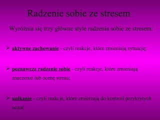 Radzenie sobie ze stresem Wyróżnia się trzy główne style radzenia sobie ze stresem: aktywne zachowanie   - czyli reakcje, które zmieniają sytuację; poznawcze radzenie sobie  - czyli reakcje, które zmieniają znaczenie lub ocenę stresu; unikanie  - czyli reakcje, które zmierzają do kontroli przykrytych uczuć   