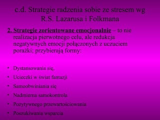 c.d.  Strategie radzenia sobie ze stresem wg R.S. Lazarusa i Folkmana 2. Strategie zorientowane emocjonalnie  – to nie realizacja pierwotnego celu, ale redukcja negatywnych emocji połączonych z uczuciem porażki; przybierają formy: Dystansowania się, Ucieczki w świat fantazji Samoobwiniania się Nadmierna samokontrola Pozytywnego przewartościowania Poszukiwania wsparcia 