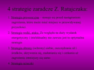 4 strategie zaradcze Z. Ratajczaka: 1.  Strategia prewencyjna  – stosuje się przed nastąpieniem zagrożenia, które może mieć miejsce w przewidywanej przyszłości. 2.  Strategia walki, ataku.  Ze względu na duży wydatek energetyczny i intelektualny nie zawsze jest to optymalna strategia 3.  Strategia obrony  (ochrony) siebie, oszczędzania sił i środków, ukrywania się, zasłaniania się i czekania aż zagrożenie zmniejszy się samo 4.  Strategia ucieczki 