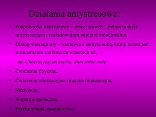 Działania antystresowe: Podpowiedzi instynktowe – płacz, śmiech – pełnią funkcję oczyszczającą i rozładowującą napięcie emocjonalne, Dialog wewnętrzny – rozmowa z samym sobą, której celem jest wzmacnianie zaufania do własnych sił, np.  Chociaż jest mi ciężko, dam sobie radę  Ćwiczenia fizyczne, Ćwiczenia relaksacyjne, muzyka relaksacyjna, Medytacja, Wsparcie społeczne, Psychoterapia, poradnictwo. 