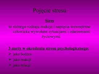 Pojęcie stresu Stres to różnego rodzaju reakcje i napięcia wewnętrzne człowieka wywołane sytuacjami i zdarzeniami życiowymi. 3 nurty w określeniu stresu psychologicznego: jako bodźca jako reakcji jako relacji 