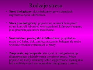 Rodzaje stresu Stres biologiczny : doświadczamy go w sytuacjach zagrożenia życia lub zdrowia.  Stres psychologiczny : pojawia się wskutek lęku przed utratą kontroli lub przed wymaganiami, które postrzegamy jako przerastające nasze możliwości. Środowisko i praca jako źródło stresu : przykładem może być hałas, tłok, zanieczyszczenie, bałagan ale może wynikać również z trudności w pracy.  Zmęczenie, wyczerpanie : stres jest tu następstwem np. długotrwałego oddziaływania wytężonej pracy. Może pojawić się kiedy stawiamy sobie wygórowane wymagania lub nieefektywnie i nieracjonalnie zarządzamy czasem. 