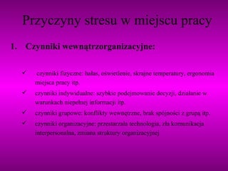 Przyczyny stresu w miejscu pracy 1. Czynniki wewnątrzorganizacyjne: czynniki fizyczne: hałas, oświetlenie, skrajne temperatury, ergonomia miejsca pracy itp. czynniki indywidualne: szybkie podejmowanie decyzji, działanie w warunkach niepełnej informacji itp. czynniki grupowe: konflikty wewnętrzne, brak spójności z grupą itp. czynniki organizacyjne: przestarzała technologia, zła komunikacja interpersonalna, zmiana struktury organizacyjnej 