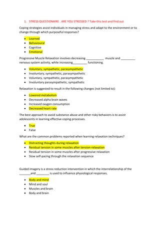 1. STRESS QUESTIONAIRE . ARE YOU STRESSED ? Take this test and find out
Coping strategies assist individuals in managing stress and adapt to the environment or to
change through which purposeful responses?
 Learned
 Behavioural
 Cognitive
 Emotional
Progressive Muscle Relaxation involves decreasing ___________ muscle and _________
nervous system activity, while increasing_________ functioning.
 Voluntary, sympathetic, parasympathetic
 Involuntary, sympathetic, parasympathetic
 Voluntary, sympathetic, parasympathetic
 Involuntary parasympathetic, sympathetic
Relaxation is suggested to result in the following changes (not limited to):
 Lowered metabolism
 Decreased alpha brain waves
 Increased oxygen consumption
 Decreased heart rate
The best approach to avoid substance abuse and other risky behaviors is to assist
adolescents in learning effective coping processes.
 True
 False
What are the common problems reported when learning relaxation techniques?
 Distracting thoughts during relaxation
 Residual tension in some muscles after tension-relaxation
 Residual tension in some muscles after progressive relaxation
 Slow self-pacing through the relaxation sequence
Guided imagery is a stress reduction intervention in which the interrelationship of the
_______and ________ is used to influence physiological responses.
 Body and mind
 Mind and soul
 Muscles and brain
 Body and brain
 