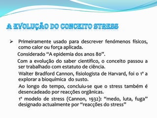 A evolução do conceito stressPrimeiramente usado para descrever fenómenos físicos, como calor ou força aplicada.       Considerado “A epidemia dos anos 80”.       Com a evolução do saber cientifico, o conceito passou a ser trabalhado com estatuto de ciência.        Walter Bradford Cannon, fisiologista de Harvard, foi o 1º a explorar a bioquímica  do susto.        Ao longo do tempo, concluiu-se que o stress também é desencadeado por reacções orgânicas.        1º modelo de stress (Cannon, 1932): “medo, luta, fuga” designado actualmente por “reacções do stress”