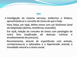 …Interligação do sistema nervoso, endócrino e límbico, aproximando-se o conceito de stress do que é hoje.    Hans Selye, em 1936, define stress com um Síndrome Geral da Adaptação (alarme, resistência, exaustão)     Em 1978, relação do conceito de stress com patologias de outro foro (explicação de doenças crónicas e envelhecimento de precoce).    Recentemente, através de experiências com animais, correlacionou-se a adrenalina e a hipertensão arterial, a imunidade natural e o stress social.