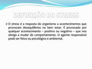 Definição do StressO stress é a resposta do organismo a acontecimentos que provocam desequilíbrios no bem estar. É provocado por qualquer acontecimento – positivo ou negativo – que nos obriga a mudar de comportamento. O agente responsável pode ser físico ou psicológico e ambiental.FACTORES  STRESSANTES