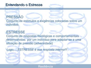 PRESSÃO Conjunto de estímulos e exigências colocadas sobre um indivíduo. ESTRESSE Conjunto de respostas fisiológicas e comportamentais desenvolvidas  por um indivíduo para adaptar-se a uma situação de pressão (adversidade) Logo,... ESTRESSE é sua resposta interna!!!   Resiliência Entendendo o Estresse 