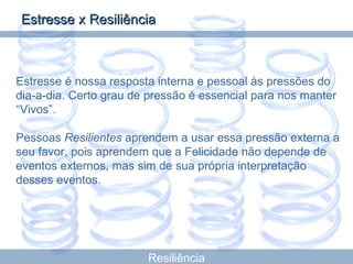 Resiliência Estresse é nossa resposta interna e pessoal às pressões do dia-a-dia. Certo grau de pressão é essencial para nos manter “Vivos”. Pessoas  Resilientes  aprendem a usar essa pressão externa a seu favor, pois aprendem que a Felicidade não depende de eventos externos, mas sim de sua própria interpretação desses eventos. Estresse x Resiliência 