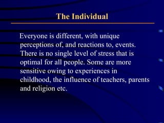 The Individual Everyone is different, with unique perceptions of, and reactions to, events. There is no single level of stress that is optimal for all people. Some are more sensitive owing to experiences in childhood, the influence of teachers, parents and religion etc. 