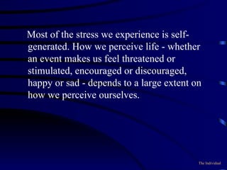 Most of the stress we experience is self-generated. How we perceive life - whether an event makes us feel threatened or stimulated, encouraged or discouraged, happy or sad - depends to a large extent on how we perceive ourselves. The Individual 