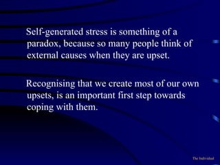 Self-generated stress is something of a paradox, because so many people think of external causes when they are upset.  Recognising that we create most of our own upsets, is an important first step towards coping with them. The Individual 