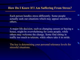 How Do I Know If I Am Suffering From Stress? Each person handles stress differently. Some people actually seek out situations which may appear stressful to others.  A major life decision, such as changing careers or buying a house, might be overwhelming for some people, while others may welcome the change. Some find sitting in traffic too much to tolerate, while others take it in stride.  The key is determining your personal tolerance levels for stressful situations. 