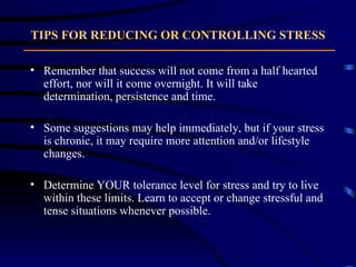 TIPS FOR REDUCING OR CONTROLLING STRESS Remember that success will not come from a half hearted effort, nor will it come overnight. It will take determination, persistence and time.  Some suggestions may help immediately, but if your stress is chronic, it may require more attention and/or lifestyle changes.  Determine YOUR tolerance level for stress and try to live within these limits. Learn to accept or change stressful and tense situations whenever possible. 