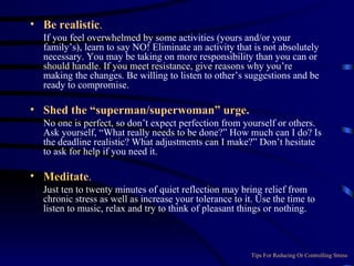 Be realistic .  If you feel overwhelmed by some activities (yours and/or your family’s), learn to say NO! Eliminate an activity that is not absolutely necessary. You may be taking on more responsibility than you can or should handle. If you meet resistance, give reasons why you’re making the changes. Be willing to listen to other’s suggestions and be ready to compromise. Shed the “superman/superwoman” urge.  No one is perfect, so don’t expect perfection from yourself or others. Ask yourself, “What really needs to be done?” How much can I do? Is the deadline realistic? What adjustments can I make?” Don’t hesitate to ask for help if you need it. Meditate .    Just ten to twenty minutes of quiet reflection may bring relief from chronic stress as well as increase your tolerance to it. Use the time to listen to music, relax and try to think of pleasant things or nothing. Tips For Reducing Or Controlling Stress 
