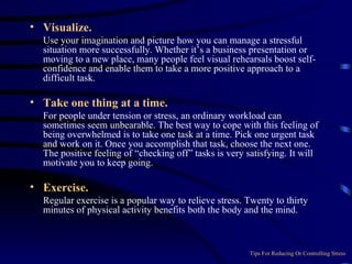 Visualize.   Use your imagination and picture how you can manage a stressful situation more successfully. Whether it’s a business presentation or moving to a new place, many people feel visual rehearsals boost self-confidence and enable them to take a more positive approach to a difficult task. Take one thing at a time.    For people under tension or stress, an ordinary workload can sometimes seem unbearable. The best way to cope with this feeling of being overwhelmed is to take one task at a time. Pick one urgent task and work on it. Once you accomplish that task, choose the next one. The positive feeling of “checking off” tasks is very satisfying. It will motivate you to keep going. Exercise.  Regular exercise is a popular way to relieve stress. Twenty to thirty minutes of physical activity benefits both the body and the mind. Tips For Reducing Or Controlling Stress 