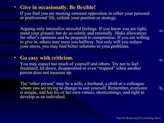 Give in occasionally. Be flexible!  If you find you are meeting constant opposition in either your personal or professional life, rethink your position or strategy.  Arguing only intensifies stressful feelings. If you know you are right, stand your ground, but do so calmly and rationally. Make allowances for other’s opinions and be prepared to compromise. If you are willing to give in, others may meet you halfway. Not only will you reduce your stress, you may find better solutions to your problems. Go easy with criticism.  You may expect too much of yourself and others. Try not to feel frustrated, let down, disappointed or even “trapped” when another person does not measure up.  The “other person” may be a wife, a husband, a child or a colleague whom you are trying to change to suit yourself. Remember, everyone is unique, and has his or her own virtues, shortcomings, and right to develop as an individual. Tips For Reducing Or Controlling Stress 
