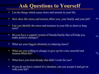 Ask Questions to Yourself List the things which cause stress and tension in your life.  How does this stress and tension affect you, your family and your job?  Can you identify the stress and tensions in your life as short or long term?  Do you have a support system of friends/family that will help you make positive changes?  What are your biggest obstacles to reducing stress?  What are you willing to change or give up for a less stressful and tension-filled life?  What have you tried already that didn’t work for you?  If you do not have control of a situation, can you accept it and get on with your life?  