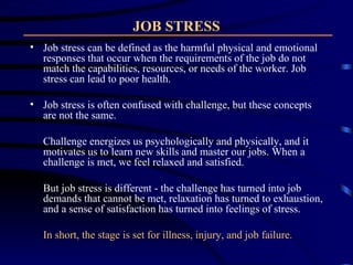 JOB STRESS Job stress can be defined as the harmful physical and emotional responses that occur when the requirements of the job do not match the capabilities, resources, or needs of the worker. Job stress can lead to poor health. Job stress is often confused with challenge, but these concepts are not the same.  Challenge energizes us psychologically and physically, and it motivates us to learn new skills and master our jobs. When a challenge is met, we feel relaxed and satisfied.  But job stress is different - the challenge has turned into job demands that cannot be met, relaxation has turned to exhaustion, and a sense of satisfaction has turned into feelings of stress.  In short, the stage is set for illness, injury, and job failure. 