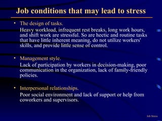 Job conditions that may lead to stress The design of tasks.  Heavy workload, infrequent rest breaks, long work hours, and shift work are stressful. So are hectic and routine tasks that have little inherent meaning, do not utilize workers' skills, and provide little sense of control. Management style.  Lack of participation by workers in decision-making, poor communication in the organization, lack of family-friendly policies. Interpersonal relationships.   Poor social environment and lack of support or help from coworkers and supervisors. Job Stress 