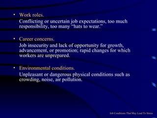 Work roles.   Conflicting or uncertain job expectations, too much responsibility, too many “hats to wear.” Career concerns.   Job insecurity and lack of opportunity for growth, advancement, or promotion; rapid changes for which workers are unprepared. Environmental conditions.   Unpleasant or dangerous physical conditions such as crowding, noise, air pollution.  Job Conditions That May Lead To Stress 