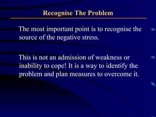 Recognise The Problem The most important point is to recognise the source of the negative stress. This is not an admission of weakness or inability to cope! It is a way to identify the problem and plan measures to overcome it. 
