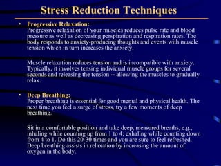 Stress Reduction Techniques   Progressive Relaxation: Progressive relaxation of your muscles reduces pulse rate and blood pressure as well as decreasing perspiration and respiration rates. The body responds to anxiety-producing thoughts and events with muscle tension which in turn increases the anxiety.  Muscle relaxation reduces tension and is incompatible with anxiety. Typically, it involves tensing individual muscle groups for several seconds and releasing the tension -- allowing the muscles to gradually relax. Deep Breathing: Proper breathing is essential for good mental and physical health. The next time you feel a surge of stress, try a few moments of deep breathing.  Sit in a comfortable position and take deep, measured breaths, e.g., inhaling while counting up from 1 to 4; exhaling while counting down from 4 to 1. Do this 20-30 times and you are sure to feel refreshed. Deep breathing assists in relaxation by increasing the amount of oxygen in the body.  
