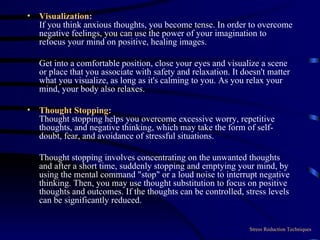 Visualization: If you think anxious thoughts, you become tense. In order to overcome negative feelings, you can use the power of your imagination to refocus your mind on positive, healing images.  Get into a comfortable position, close your eyes and visualize a scene or place that you associate with safety and relaxation. It doesn't matter what you visualize, as long as it's calming to you. As you relax your mind, your body also relaxes. Thought Stopping: Thought stopping helps you overcome excessive worry, repetitive thoughts, and negative thinking, which may take the form of self-doubt, fear, and avoidance of stressful situations.  Thought stopping involves concentrating on the unwanted thoughts and after a short time, suddenly stopping and emptying your mind, by using the mental command "stop" or a loud noise to interrupt negative thinking. Then, you may use thought substitution to focus on positive thoughts and outcomes. If the thoughts can be controlled, stress levels can be significantly reduced. Stress Reduction Techniques 