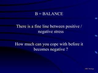 B = BALANCE There is a fine line between positive / negative stress How much can you cope with before it becomes negative ? ABC Strategy 
