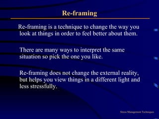 Re-framing Re-framing is a technique to change the way you look at things in order to feel better about them.  There are many ways to interpret the same situation so pick the one you like.  Re-framing does not change the external reality, but helps you view things in a different light and less stressfully. Stress Management Techniques 
