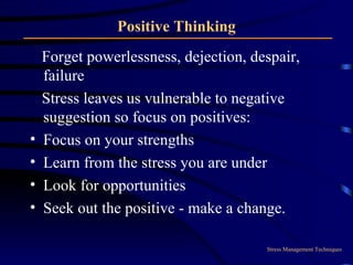 Positive Thinking Forget powerlessness, dejection, despair, failure  Stress leaves us vulnerable to negative suggestion so focus on positives: Focus on your strengths Learn from the stress you are under Look for opportunities Seek out the positive - make a change. Stress Management Techniques 