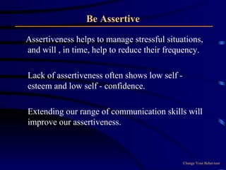 Be Assertive Assertiveness helps to manage stressful situations, and will , in time, help to reduce their frequency.  Lack of assertiveness often shows low self - esteem and low self - confidence.  Extending our range of communication skills will improve our assertiveness.  Change Your Behaviour 