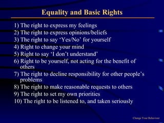 Equality and Basic Rights 1) The right to express my feelings 2) The right to express opinions/beliefs 3) The right to say ‘Yes/No’ for yourself 4) Right to change your mind 5) Right to say ‘I don’t understand’ 6) Right to be yourself, not acting for the benefit of others  7) The right to decline responsibility for other people’s problems 8) The right to make reasonable requests to others 9) The right to set my own priorities 10) The right to be listened to, and taken seriously Change Your Behaviour 