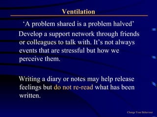 Ventilation ‘A problem shared is a problem halved’ Develop a support network through friends or colleagues to talk with. It’s not always events that are stressful but how we perceive them. Writing a diary or notes may help release feelings but  do not re-read  what has been written. Change Your Behaviour 
