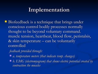 Implementation Biofeedback is a technique that brings under conscious control bodily processes normally thought to be beyond voluntary command. muscle tension, heartbeat, blood flow, peristalsis, & skin temperature – can be voluntarily controlled  feedback provided through: a. temperature meters (that indicate temp. changes)  b. EMG (electromyogram) that shows electric potential created by contraction the muscles 