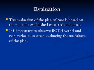 Evaluation The evaluation of the plan of care is based on the mutually established expected outcomes.  It is important to observe BOTH verbal and non-verbal cues when evaluating the usefulness of the plan.  