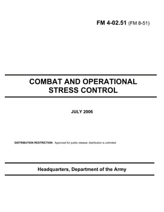 FM 4-02.51 (FM 8-51)




           COMBAT AND OPERATIONAL
              STRESS CONTROL

                                            JULY 2006




DISTRIBUTION RESTRICTION: Approved for public release; distribution is unlimited.




                  Headquarters, Department of the Army
 