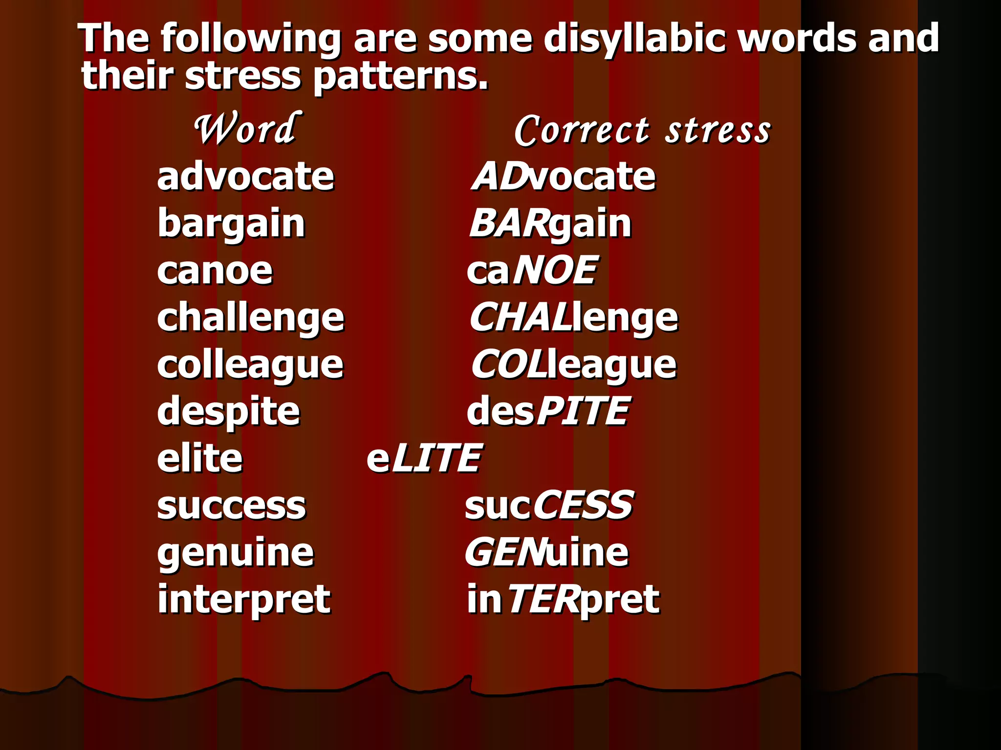 The following are some disyllabic words and
their stress patterns.
     Word            Correct stress
   advocate       ADvocate
   bargain        BARgain
   canoe          caNOE
   challenge      CHALlenge
   colleague      COLleague
   despite        desPITE
   elite     eLITE
   success       sucCESS
   genuine       GENuine
   interpret     inTERpret
 