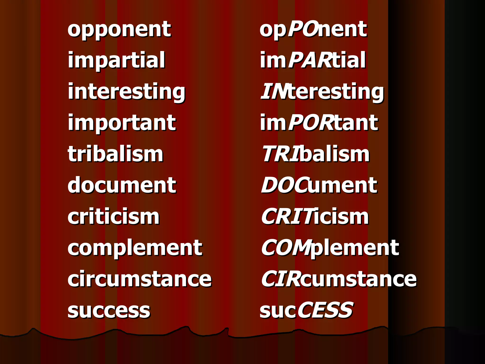 opponent       opPOnent
impartial      imPARtial
interesting    INteresting
important      imPORtant
tribalism      TRIbalism
document       DOCument
criticism      CRITicism
complement     COMplement
circumstance   CIRcumstance
success        sucCESS
 